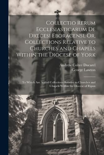 Collectio Rerum Ecclesiasticarum De Dioecesi Eboracensi, Or, Collections Relative to Churches and Chapels Within the Diocese of York; to Which Are Added Collections Relative to Churches and Chapels Within the Diocese of Ripon