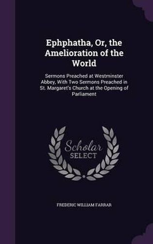 Cover image for Ephphatha, Or, the Amelioration of the World: Sermons Preached at Westminster Abbey, with Two Sermons Preached in St. Margaret's Church at the Opening of Parliament