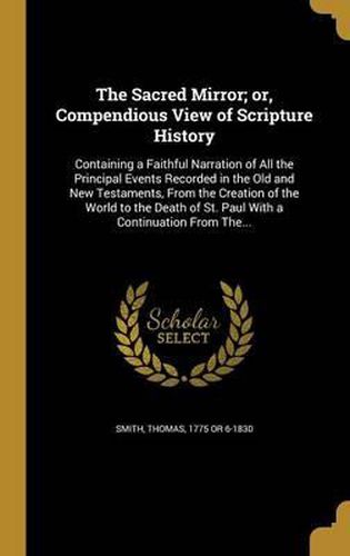 Cover image for The Sacred Mirror; Or, Compendious View of Scripture History: Containing a Faithful Narration of All the Principal Events Recorded in the Old and New Testaments, from the Creation of the World to the Death of St. Paul with a Continuation from The...