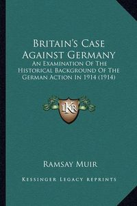 Cover image for Britain's Case Against Germany: An Examination of the Historical Background of the German Action in 1914 (1914)