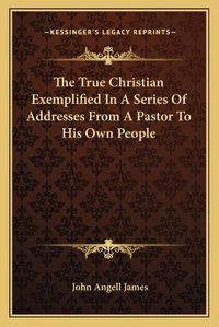 Cover image for The True Christian Exemplified in a Series of Addresses from a Pastor to His Own People