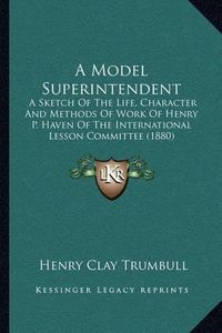 Cover image for A Model Superintendent: A Sketch of the Life, Character and Methods of Work of Henry P. Haven of the International Lesson Committee (1880)