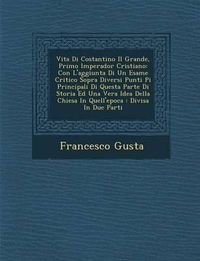 Cover image for Vita Di Costantino Il Grande, Primo Imperador Cristiano: Con L'Aggiunta Di Un Esame Critico Sopra Diversi Punti Pi Principali Di Questa Parte Di Storia Ed Una Vera Idea Della Chiesa in Quell'epoca: Divisa in Due Parti