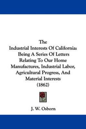 Cover image for The Industrial Interests of California: Being a Series of Letters Relating to Our Home Manufactures, Industrial Labor, Agricultural Progress, and Material Interests (1862)