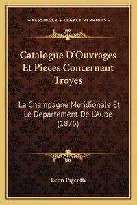 Cover image for Catalogue D'Ouvrages Et Pieces Concernant Troyes: La Champagne Meridionale Et Le Departement de L'Aube (1875)