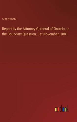 Report by the Attorney-Gerneral of Ontario on the Boundary Question. 1st November, 1881