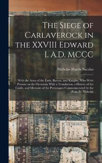 Cover image for The Siege of Carlaverock in the XXVIII Edward I. A.D. MCCC; With the Arms of the Earls, Barons, and Knights, who Were Present on the Occasion; With a Translation, a History of the Castle, and Memoirs of the Personages Commemorated by the Poet. By Nicholas