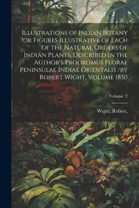 Cover image for Illustrations of Indian Botany ?or Figures Illustrative of Each of the Natural Orders of Indian Plants, Described in the Author's Prodromus Florae Peninsulae Indiae Orientalis /by Robert Wight. Volume 1850; Volume 2