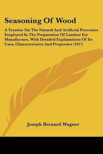 Seasoning of Wood: A Treatise on the Natural and Artificial Processes Employed in the Preparation of Lumber for Manufacture, with Detailed Explanations of Its Uses, Characteristics and Properties (1917)