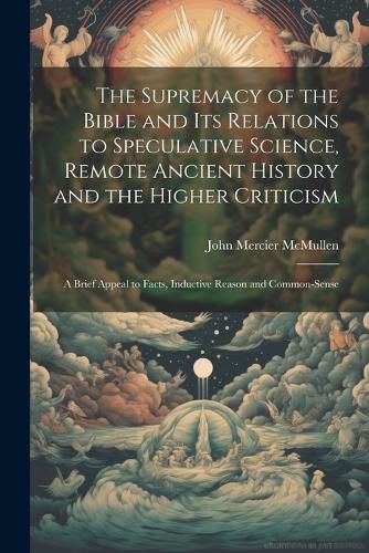 Cover image for The Supremacy of the Bible and its Relations to Speculative Science, Remote Ancient History and the Higher Criticism; a Brief Appeal to Facts, Inductive Reason and Common-sense