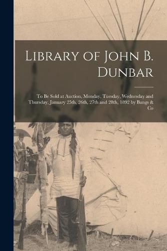 Library of John B. Dunbar [microform]: to Be Sold at Auction, Monday, Tuesday, Wednesday and Thursday, January 25th, 26th, 27th and 28th, 1892 by Bangs & Co