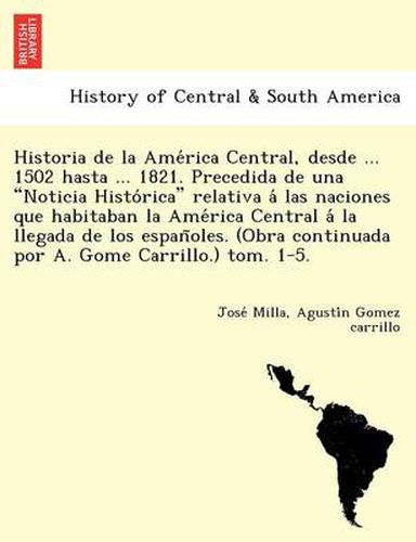 Cover image for Historia de La AME Rica Central, Desde ... 1502 Hasta ... 1821. Precedida de Una  Noticia Histo Rica  Relativa a Las Naciones Que Habitaban La AME Rica Central a la Llegada de Los Espan Oles. (Obra Continuada Por A. Gome Carrillo.) Tom. 1-5.