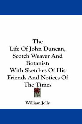 The Life of John Duncan, Scotch Weaver and Botanist: With Sketches of His Friends and Notices of the Times