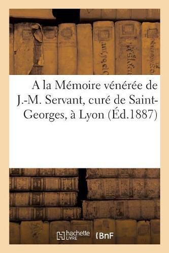 a la Memoire Veneree de J.-M. Servant, Cure de Saint-Georges, A Lyon: Notes Et Etudes Biographiques Sur Sa Vie Et Son Ministere A Saint-Georges