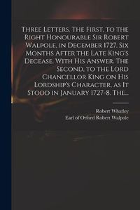 Cover image for Three Letters. The First, to the Right Honourable Sir Robert Walpole, in December 1727. Six Months After the Late King's Decease. With His Answer. The Second, to the Lord Chancellor King on His Lordship's Character, as It Stood in January 1727-8. The...