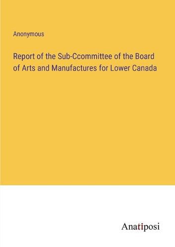 Cover image for Report of the Sub-Ccommittee of the Board of Arts and Manufactures for Lower Canada