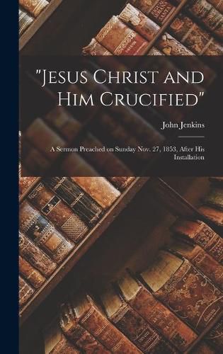 Jesus Christ and Him Crucified: A Sermon Preached on Sunday Nov. 27, 1853, After His Installation