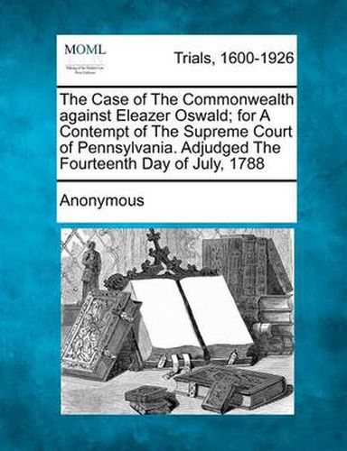 Cover image for The Case of the Commonwealth Against Eleazer Oswald; For a Contempt of the Supreme Court of Pennsylvania. Adjudged the Fourteenth Day of July, 1788