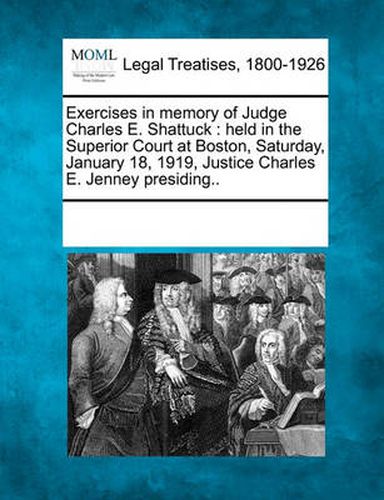 Exercises in Memory of Judge Charles E. Shattuck: Held in the Superior Court at Boston, Saturday, January 18, 1919, Justice Charles E. Jenney Presiding..