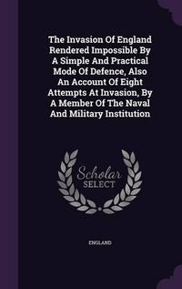 Cover image for The Invasion of England Rendered Impossible by a Simple and Practical Mode of Defence, Also an Account of Eight Attempts at Invasion, by a Member of the Naval and Military Institution