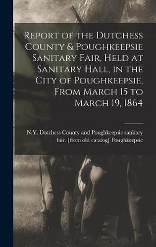 Cover image for Report of the Dutchess County & Poughkeepsie Sanitary Fair, Held at Sanitary Hall, in the City of Poughkeepsie, From March 15 to March 19, 1864
