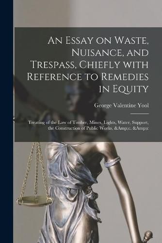 Cover image for An Essay on Waste, Nuisance, and Trespass, Chiefly With Reference to Remedies in Equity: Treating of the Law of Timber, Mines, Lights, Water, Support, the Construction of Public Works, &c. &c