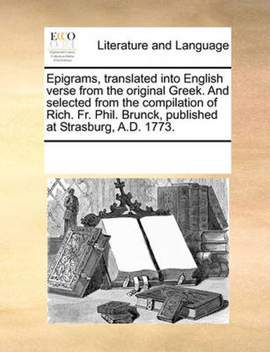 Cover image for Epigrams, Translated Into English Verse from the Original Greek. and Selected from the Compilation of Rich. Fr. Phil. Brunck, Published at Strasburg, A.D. 1773.