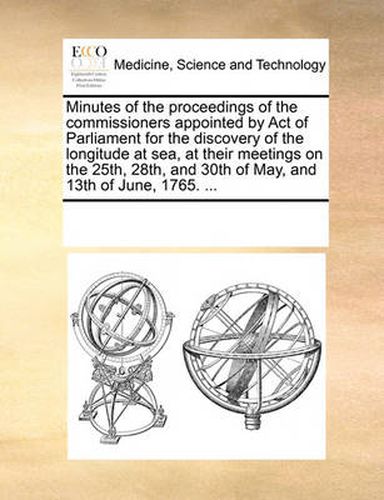 Cover image for Minutes of the Proceedings of the Commissioners Appointed by Act of Parliament for the Discovery of the Longitude at Sea, at Their Meetings on the 25th, 28th, and 30th of May, and 13th of June, 1765. ...