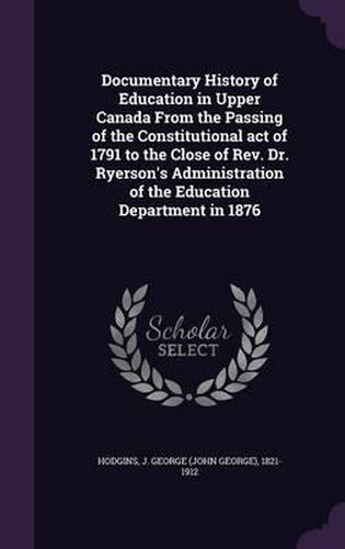 Documentary History of Education in Upper Canada from the Passing of the Constitutional Act of 1791 to the Close of REV. Dr. Ryerson's Administration of the Education Department in 1876