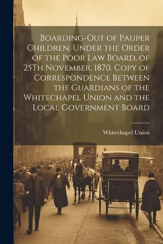 Cover image for Boarding-Out of Pauper Children, Under the Order of the Poor Law Board, of 25Th November, 1870. Copy of Correspondence Between the Guardians of the Whitechapel Union and the Local Government Board