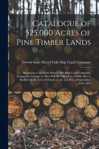 Cover image for Catalogue of 525,000 Acres of Pine Timber Lands: Belonging to the Saint Mary's Falls Ship Canal Company, Arranged in Groups as They Will Be Offered at a Public Sale to Be Held in the City of Detroit on the 2nd Day of September, A.D. 1863