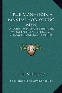 Cover image for True Manhood, a Manual for Young Men: A Guide to Physical Strength, Moral Excellence, Force of Character and Manly Purity