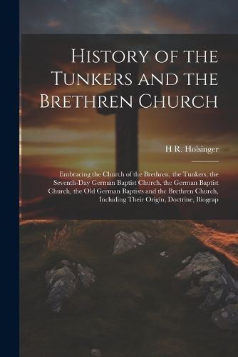 Cover image for History of the Tunkers and the Brethren Church; Embracing the Church of the Brethren, the Tunkers, the Seventh-Day German Baptist Church, the German Baptist Church, the Old German Baptists and the Brethren Church, Including Their Origin, Doctrine, Biograp