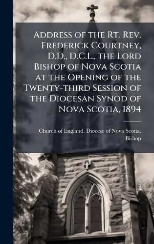 Cover image for Address of the Rt. Rev. Frederick Courtney, D.D., D.C.L., the Lord Bishop of Nova Scotia at the Opening of the Twenty-third Session of the Diocesan Synod of Nova Scotia, 1894