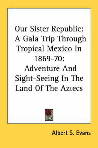 Cover image for Our Sister Republic: A Gala Trip Through Tropical Mexico In 1869-70: Adventure And Sight-Seeing In The Land Of The Aztecs
