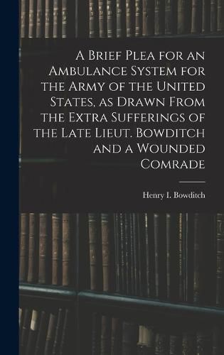 A Brief Plea for an Ambulance System for the Army of the United States, as Drawn From the Extra Sufferings of the Late Lieut. Bowditch and a Wounded Comrade