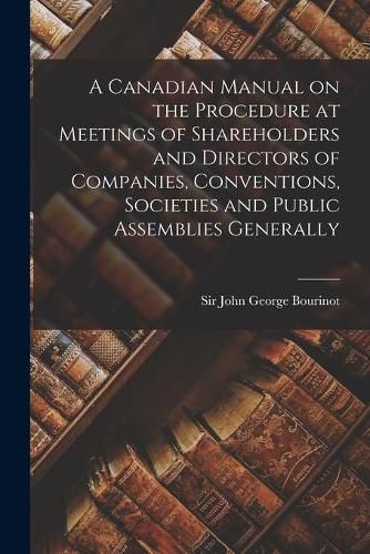 A Canadian Manual on the Procedure at Meetings of Shareholders and Directors of Companies, Conventions, Societies and Public Assemblies Generally [microform]