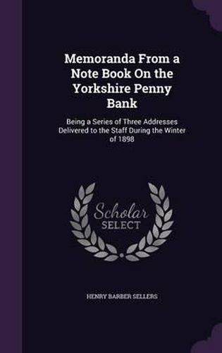 Cover image for Memoranda from a Note Book on the Yorkshire Penny Bank: Being a Series of Three Addresses Delivered to the Staff During the Winter of 1898