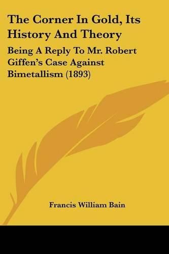 Cover image for The Corner in Gold, Its History and Theory: Being a Reply to Mr. Robert Giffen's Case Against Bimetallism (1893)