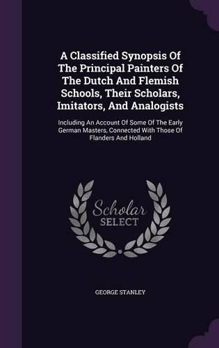 Cover image for A Classified Synopsis of the Principal Painters of the Dutch and Flemish Schools, Their Scholars, Imitators, and Analogists: Including an Account of Some of the Early German Masters, Connected with Those of Flanders and Holland