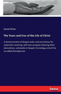 Cover image for The Years and Eras of the Life of Christ: A demonstration of Gospel order and consistency for systematic teaching, with two synopses showing other alternatives, untenable in Gospel chronology and all the so-called discrepancies