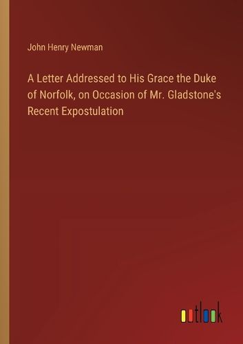 A Letter Addressed to His Grace the Duke of Norfolk, on Occasion of Mr. Gladstone's Recent Expostulation