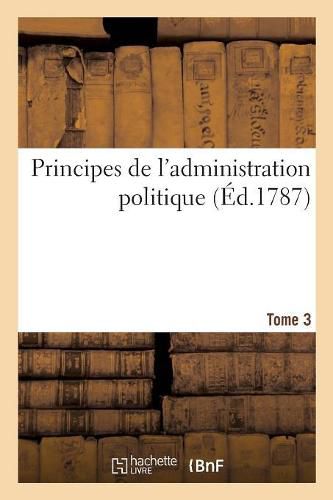 Cover image for Principes de l'Administration Politique Ou de l'Administration de Toutes Les Societes Civiles: de Tous Les Etats Quelque Soit Leurs Differences Politiques Morales Et Physiques. Tome 3