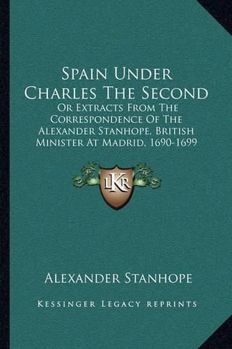 Spain Under Charles the Second: Or Extracts from the Correspondence of the Alexander Stanhope, British Minister at Madrid, 1690-1699 (1840)