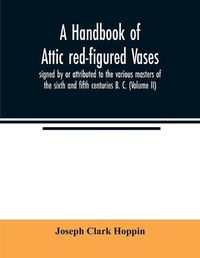 Cover image for A handbook of Attic red-figured vases signed by or attributed to the various masters of the sixth and fifth centuries B. C. (Volume II)