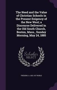 Cover image for The Need and the Value of Christian Schools in the Present Exigency of the New West; A Discourse Delivered in the Old South Church, Boston, Mass., Sunday Morning, May 24, 1885