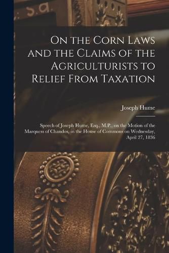 On the Corn Laws and the Claims of the Agriculturists to Relief From Taxation [microform]: Speech of Joseph Hume, Esq., M.P., on the Motion of the Marquess of Chandos, in the House of Commons on Wednesday, April 27, 1836