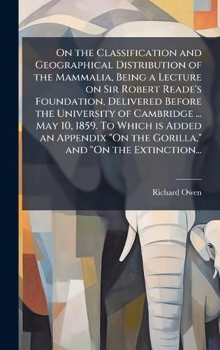 On the Classification and Geographical Distribution of the Mammalia, Being a Lecture on Sir Robert Reade's Foundation, Delivered Before the University of Cambridge ... May 10, 1859. To Which is Added an Appendix "On the Gorilla," and "On the Extinction...