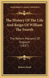 Cover image for The History of the Life and Reign of William the Fourth the History of the Life and Reign of William the Fourth: The Reform Monarch of England (1837) the Reform Monarch of England (1837)