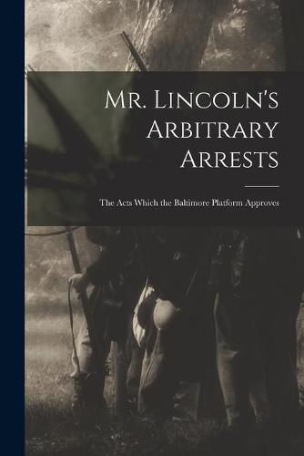 Cover image for Mr. Lincoln's Arbitrary Arrests: the Acts Which the Baltimore Platform Approves